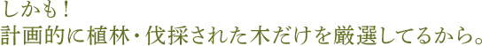 しかも! 計画的に植林・伐採された木だけを厳選してるから。