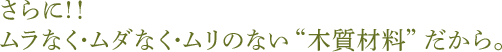 さらに!!ムラなく・ムダなく・ムリのない“木質材料”だから。
