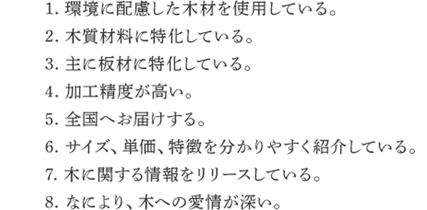 1. 環境に配慮した木材を使用している。 2. 木質材料に特化している。 3. 主に板材に特化している。 4. 加工精度が高い。 5. 全国へお届けする。 6. サイズ、単価、特徴を分かりやすく紹介している。 7. 木に関する情報をリリースしている。8. なにより、木への愛情が深い。